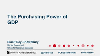 Senior Economist
Office for National Statistics
The Purchasing Power of
GDP
Sumit Dey-Chowdhury
@ONSfocus #ONSEconForum slido #28660
 