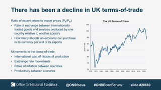 There has been a decline in UK terms-of-trade
Ratio of export prices to import prices (PX/PM)
• Rate of exchange between internationally
traded goods and services produced by one
country relative to another country
• How many imports an economy can purchase
in its currency per unit of its exports
Movements in the terms-of-trade
• International cost of factors of production
• Exchange rate movements
• Rates of inflation between countries
• Productivity between countries
70
75
80
85
90
95
100
105
1970 1975 1980 1985 1990 1995 2000 2005 2010 2015 2020
2019
=
100
The UK Terms-of-Trade
@ONSfocus #ONSEconForum slido #28660
 
