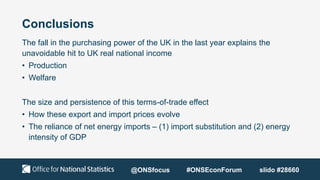 Conclusions
The fall in the purchasing power of the UK in the last year explains the
unavoidable hit to UK real national income
• Production
• Welfare
The size and persistence of this terms-of-trade effect
• How these export and import prices evolve
• The reliance of net energy imports – (1) import substitution and (2) energy
intensity of GDP
@ONSfocus #ONSEconForum slido #28660
 