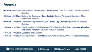 Agenda
09:30am – 09:35am Welcome and introduction – Grant Fitzner, Chief Economist, Office for National
Statistics
09:35am – 09:50am State of the Economy – Sam Beckett, Second Permanent Secretary, Office
for National Statistics
09:50am – 10:05am The Purchasing Power of GDP – Sumit Dey-Chowdhury, Office for National
Statistics
10:05am – 10:15am Transformation of UK Consumer Price Statistics: Rail fares – Andrew Whiteley
and Emma Halshaw, Office for National Statistics
10:15am – 10:25am Questions and Answers
10:25am – 10:30am Closing remarks – Grant Fitzner, Chief Economist, Office for National Statistics
@ONSfocus #ONSEconForum slido #28660
 