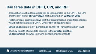 Rail fares data in CPIH, CPI, and RPI
• Transaction-level rail fares data will be incorporated in the CPIH, the CPI
and the RPI from February 2023, first published on 22 March 2023
• Historic impact analysis shows that the transformation of rail fares indices
would not have affected CPIH, CPI or RPI at headline level
• Small impacts (up to 0.1 percentage points) at Transport division level
• The key benefit of new data sources is the greater depth of
understanding on what is driving consumer prices trends
@ONSfocus #ONSEconForum slido #28660
 