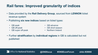 Rail fares: Improved granularity of indices
• Data provided by the Rail Delivery Group, sourced from LENNON ticket
revenue system
• Publishing six new indices based on ticket types:
• Further stratification by individual regions in GB is calculated but not
published
• GB peak
• GB off-peak
• GB super off-peak
• GB advance
• GB short season
• Northern Ireland
@ONSfocus #ONSEconForum slido #28660
 