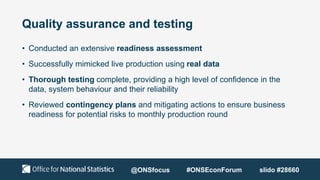 Quality assurance and testing
• Conducted an extensive readiness assessment
• Successfully mimicked live production using real data
• Thorough testing complete, providing a high level of confidence in the
data, system behaviour and their reliability
• Reviewed contingency plans and mitigating actions to ensure business
readiness for potential risks to monthly production round
@ONSfocus #ONSEconForum slido #28660
 