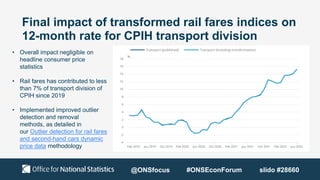 Final impact of transformed rail fares indices on
12-month rate for CPIH transport division
• Overall impact negligible on
headline consumer price
statistics
• Rail fares has contributed to less
than 7% of transport division of
CPIH since 2019
• Implemented improved outlier
detection and removal
methods, as detailed in
our Outlier detection for rail fares
and second-hand cars dynamic
price data methodology
@ONSfocus #ONSEconForum slido #28660
 