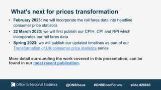 What's next for prices transformation
• February 2023: we will incorporate the rail fares data into headline
consumer price statistics
• 22 March 2023: we will first publish our CPIH, CPI and RPI which
incorporates our rail fares data
• Spring 2023: we will publish our updated timelines as part of our
Transformation of UK consumer price statistics series
More detail surrounding the work covered in this presentation, can be
found in our most recent publication.
@ONSfocus #ONSEconForum slido #28660
 