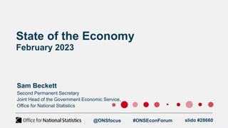 State of the Economy
February 2023
Sam Beckett
Second Permanent Secretary
Joint Head of the Government Economic Service,
Office for National Statistics
@ONSfocus #ONSEconForum slido #28660
 