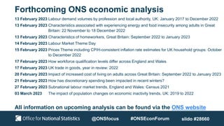 Forthcoming ONS economic analysis
13 February 2023 Labour demand volumes by profession and local authority, UK: January 2017 to December 2022
13 February 2023 Characteristics associated with experiencing energy and food insecurity among adults in Great
Britain: 22 November to 18 December 2022
13 February 2023 Characteristics of homeworkers, Great Britain: September 2022 to January 2023
14 February 2023 Labour Market Theme Day
15 February 2023 Prices Theme including CPIH-consistent inflation rate estimates for UK household groups: October
to December 2022
17 February 2023 How workforce qualification levels differ across England and Wales
17 February 2023 UK trade in goods, year in review: 2022
20 February 2023 Impact of increased cost of living on adults across Great Britain: September 2022 to January 2023
21 February 2023 How has discretionary spending been impacted in recent winters?
27 February 2023 Subnational labour market trends, England and Wales: Census 2021
03 March 2023 The impact of population changes on economic inactivity trends, UK: 2019 to 2022
All information on upcoming analysis can be found via the ONS website
@ONSfocus #ONSEconForum slido #28660
 