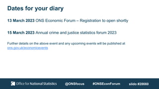 Dates for your diary
13 March 2023 ONS Economic Forum – Registration to open shortly
15 March 2023 Annual crime and justice statistics forum 2023
Further details on the above event and any upcoming events will be published at
ons.gov.uk/economicevents
@ONSfocus #ONSEconForum slido #28660
 