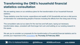 Transforming the ONS’s household financial
statistics consultation
We are seeking views on our ambitious plans for the transformation of our household financial
statistics.
These statistics cover the income, expenditure and wealth of UK Households and are a vital source
of information for understanding people’s finances including the effects from the rising cost of living.
This consultation sets out our plans for the next two and half years, laying out necessary
transformation steps, consistent with that longer term aim and building on our existing research in
this space.
We ask you to consider our proposals for the transformation of household financial statistics and to
provide your responses to this consultation by Thursday 23 February 2023.
@ONSfocus #ONSEconForum slido #28660
 