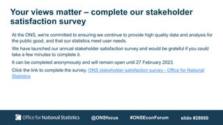 Your views matter – complete our stakeholder
satisfaction survey
@ONSfocus #ONSEconForum
At the ONS, we're committed to ensuring we continue to provide high quality data and analysis for
the public good, and that our statistics meet user needs.
We have launched our annual stakeholder satisfaction survey and would be grateful if you could
take a few minutes to complete it.
It can be completed anonymously and will remain open until 27 February 2023.
Click the link to complete the survey. ONS stakeholder satisfaction survey - Office for National
Statistics
slido #28660
 