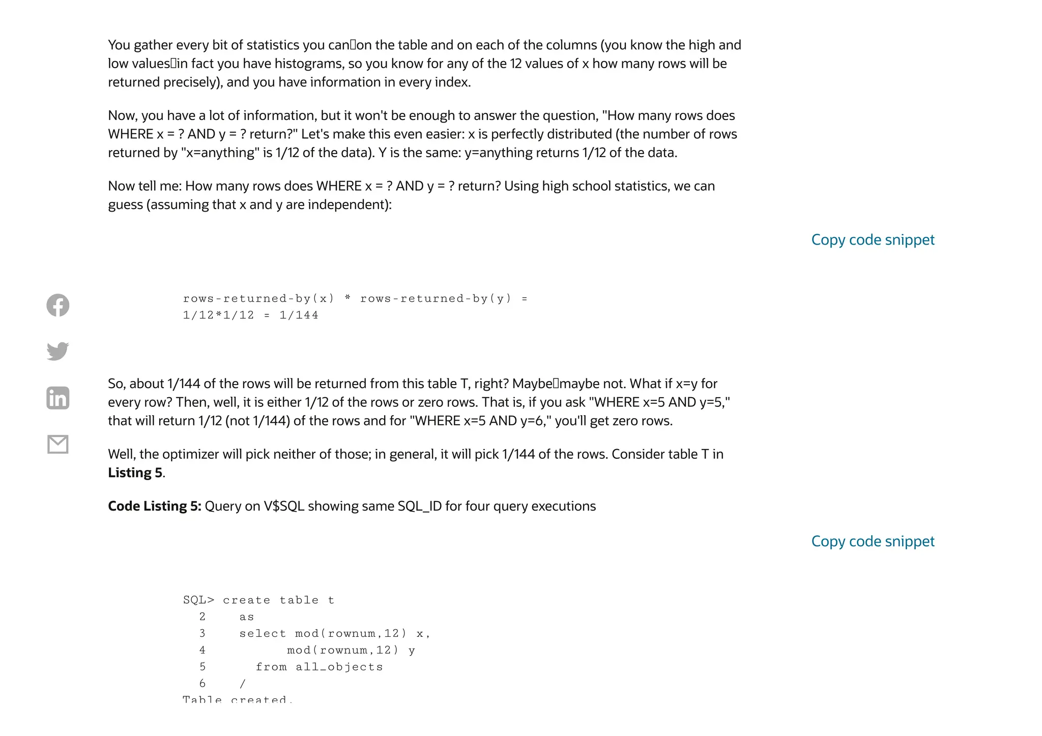 You gather every bit of statistics you can—on the table and on each of the columns (you know the high and
low values—in fact you have histograms, so you know for any of the 12 values of x how many rows will be
returned precisely), and you have information in every index.
Now, you have a lot of information, but it won't be enough to answer the question, "How many rows does
WHERE x = ? AND y = ? return?" Let's make this even easier: x is perfectly distributed (the number of rows
returned by "x=anything" is 1/12 of the data). Y is the same: y=anything returns 1/12 of the data.
Now tell me: How many rows does WHERE x = ? AND y = ? return? Using high school statistics, we can
guess (assuming that x and y are independent):
So, about 1/144 of the rows will be returned from this table T, right? Maybe—maybe not. What if x=y for
every row? Then, well, it is either 1/12 of the rows or zero rows. That is, if you ask "WHERE x=5 AND y=5,"
that will return 1/12 (not 1/144) of the rows and for "WHERE x=5 AND y=6," you'll get zero rows.
Well, the optimizer will pick neither of those; in general, it will pick 1/144 of the rows. Consider table T in
Listing 5.
Code Listing 5: Query on V$SQL showing same SQL_ID for four query executions
rows-returned-by(x) * rows-returned-by(y) =
1/12*1/12 = 1/144
Copy code snippet
SQL> create table t
2 as
3 select mod(rownum,12) x,
4 mod(rownum,12) y
5 from all_objects
6 /
Table created.
Copy code snippet




 