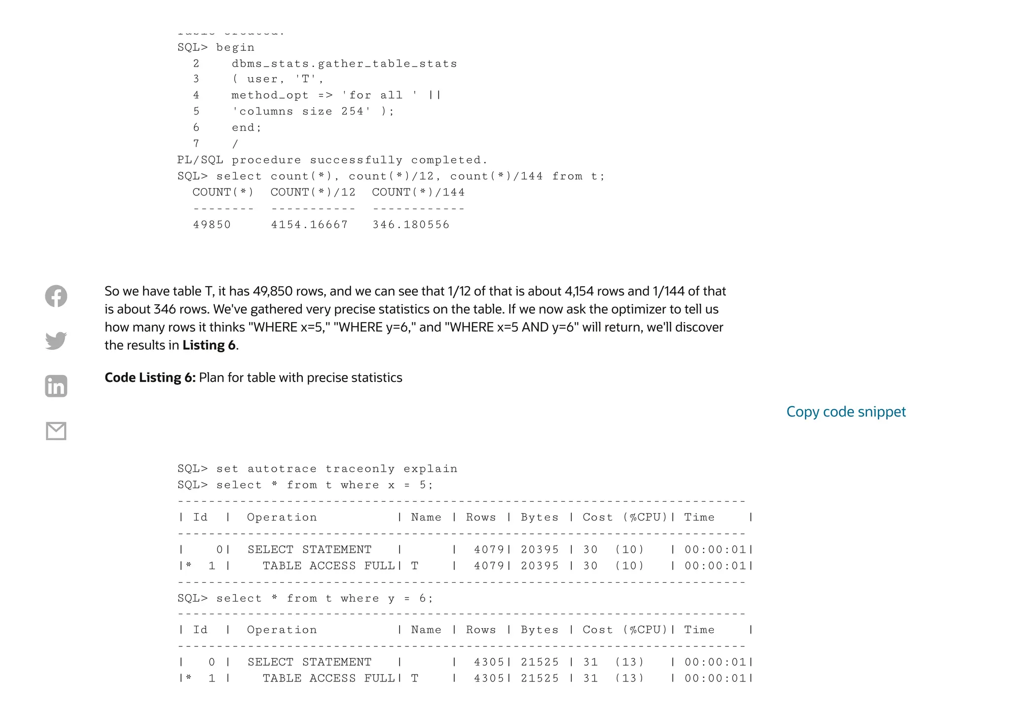 So we have table T, it has 49,850 rows, and we can see that 1/12 of that is about 4,154 rows and 1/144 of that
is about 346 rows. We've gathered very precise statistics on the table. If we now ask the optimizer to tell us
how many rows it thinks "WHERE x=5," "WHERE y=6," and "WHERE x=5 AND y=6" will return, we'll discover
the results in Listing 6.
Code Listing 6: Plan for table with precise statistics
Table created.
SQL> begin
2 dbms_stats.gather_table_stats
3 ( user, 'T',
4 method_opt => 'for all ' ||
5 'columns size 254' );
6 end;
7 /
PL/SQL procedure successfully completed.
SQL> select count(*), count(*)/12, count(*)/144 from t;
COUNT(*) COUNT(*)/12 COUNT(*)/144
-------- ----------- ------------
49850 4154.16667 346.180556
SQL> set autotrace traceonly explain
SQL> select * from t where x = 5;
-------------------------------------------------------------------------
| Id | Operation | Name | Rows | Bytes | Cost (%CPU)| Time |
-------------------------------------------------------------------------
| 0| SELECT STATEMENT | | 4079| 20395 | 30 (10) | 00:00:01|
|* 1 | TABLE ACCESS FULL| T | 4079| 20395 | 30 (10) | 00:00:01|
-------------------------------------------------------------------------
SQL> select * from t where y = 6;
-------------------------------------------------------------------------
| Id | Operation | Name | Rows | Bytes | Cost (%CPU)| Time |
-------------------------------------------------------------------------
| 0 | SELECT STATEMENT | | 4305| 21525 | 31 (13) | 00:00:01|
|* 1 | TABLE ACCESS FULL| T | 4305| 21525 | 31 (13) | 00:00:01|
Copy code snippet




 