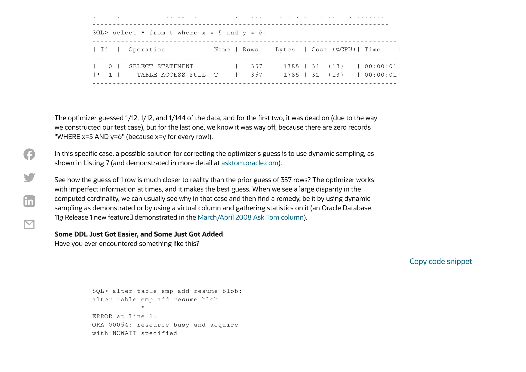 The optimizer guessed 1/12, 1/12, and 1/144 of the data, and for the first two, it was dead on (due to the way
we constructed our test case), but for the last one, we know it was way off, because there are zero records
"WHERE x=5 AND y=6" (because x=y for every row!).
In this specific case, a possible solution for correcting the optimizer's guess is to use dynamic sampling, as
shown in Listing 7 (and demonstrated in more detail at asktom.oracle.com).
See how the guess of 1 row is much closer to reality than the prior guess of 357 rows? The optimizer works
with imperfect information at times, and it makes the best guess. When we see a large disparity in the
computed cardinality, we can usually see why in that case and then find a remedy, be it by using dynamic
sampling as demonstrated or by using a virtual column and gathering statistics on it (an Oracle Database
11g Release 1 new feature— demonstrated in the March/April 2008 Ask Tom column).
Some DDL Just Got Easier, and Some Just Got Added
Have you ever encountered something like this?
| | CC SS U | | 305| 5 5 | 3 ( 3) | 00:00:0 |
-------------------------------------------------------------------------
SQL> select * from t where x = 5 and y = 6;
---------------------------------------------------------------------------
| Id | Operation | Name | Rows | Bytes | Cost (%CPU)| Time |
---------------------------------------------------------------------------
| 0 | SELECT STATEMENT | | 357| 1785 | 31 (13) | 00:00:01|
|* 1 | TABLE ACCESS FULL| T | 357| 1785 | 31 (13) | 00:00:01|
---------------------------------------------------------------------------
SQL> alter table emp add resume blob;
alter table emp add resume blob
*
ERROR at line 1:
ORA-00054: resource busy and acquire
with NOWAIT specified
Copy code snippet




 