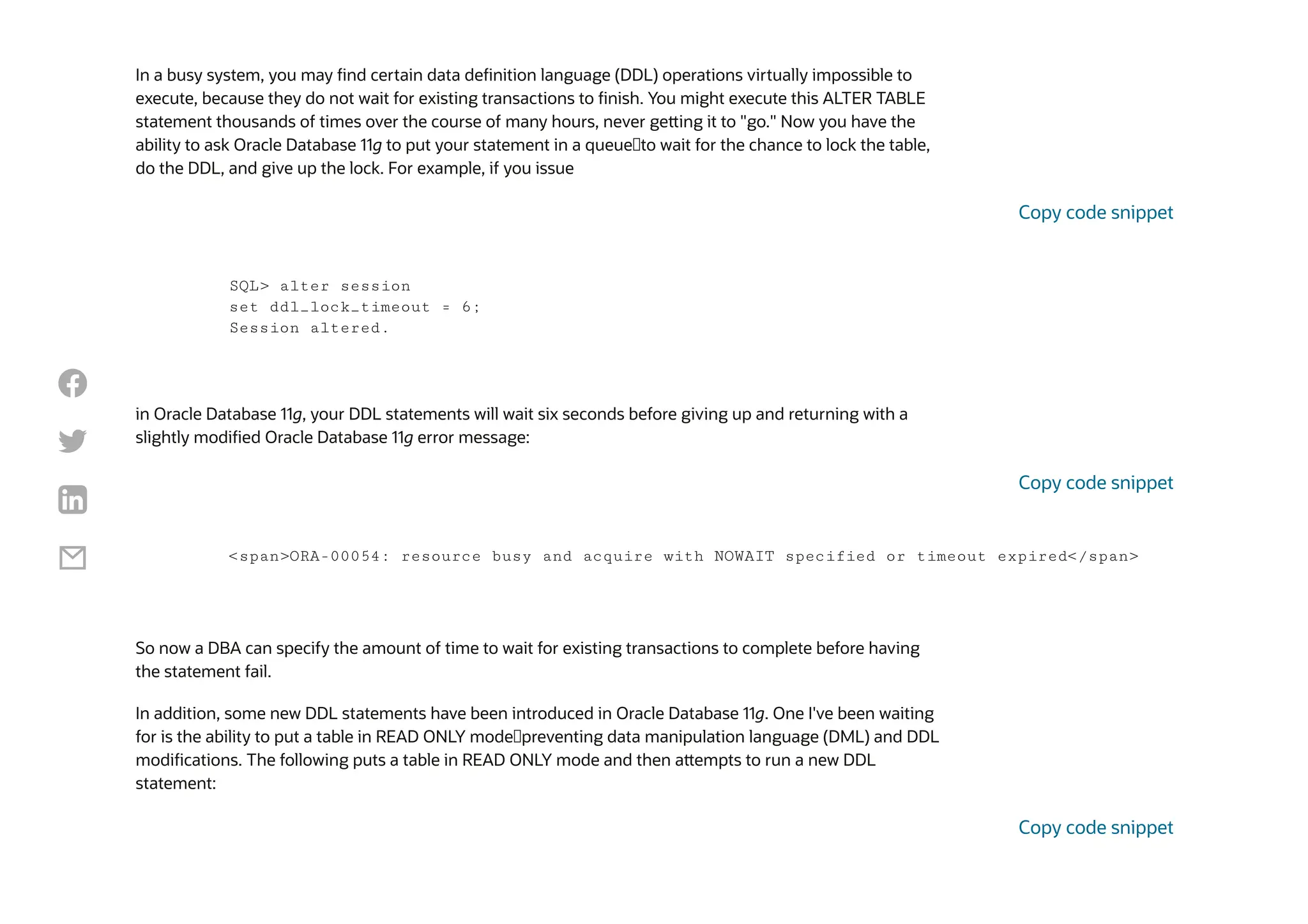 In a busy system, you may find certain data definition language (DDL) operations virtually impossible to
execute, because they do not wait for existing transactions to finish. You might execute this ALTER TABLE
statement thousands of times over the course of many hours, never getting it to "go." Now you have the
ability to ask Oracle Database 11g to put your statement in a queue—to wait for the chance to lock the table,
do the DDL, and give up the lock. For example, if you issue
in Oracle Database 11g, your DDL statements will wait six seconds before giving up and returning with a
slightly modified Oracle Database 11g error message:
So now a DBA can specify the amount of time to wait for existing transactions to complete before having
the statement fail.
In addition, some new DDL statements have been introduced in Oracle Database 11g. One I've been waiting
for is the ability to put a table in READ ONLY mode—preventing data manipulation language (DML) and DDL
modifications. The following puts a table in READ ONLY mode and then attempts to run a new DDL
statement:
SQL> alter session
set ddl_lock_timeout = 6;
Session altered.
Copy code snippet
<span>ORA-00054: resource busy and acquire with NOWAIT specified or timeout expired</span>
Copy code snippet
Copy code snippet




 