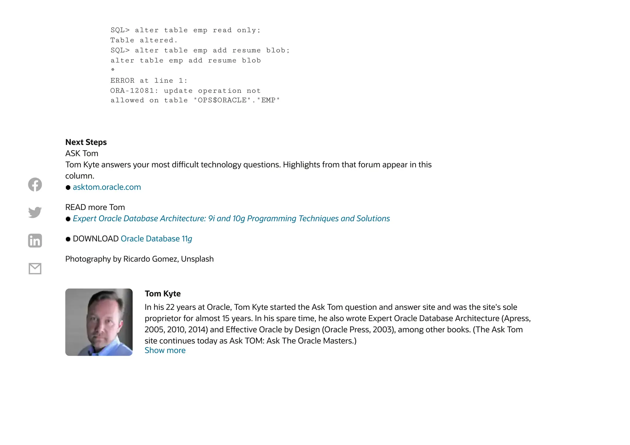 Next Steps
ASK Tom
Tom Kyte answers your most difficult technology questions. Highlights from that forum appear in this
column.
asktom.oracle.com
READ more Tom
Expert Oracle Database Architecture: 9i and 10g Programming Techniques and Solutions
DOWNLOAD Oracle Database 11g
Photography by Ricardo Gomez, Unsplash
Tom Kyte
In his 22 years at Oracle, Tom Kyte started the Ask Tom question and answer site and was the site's sole
proprietor for almost 15 years. In his spare time, he also wrote Expert Oracle Database Architecture (Apress,
2005, 2010, 2014) and Effective Oracle by Design (Oracle Press, 2003), among other books. (The Ask Tom
site continues today as Ask TOM: Ask The Oracle Masters.)
Show more
SQL> alter table emp read only;
Table altered.
SQL> alter table emp add resume blob;
alter table emp add resume blob
*
ERROR at line 1:
ORA-12081: update operation not
allowed on table "OPS$ORACLE"."EMP"




 