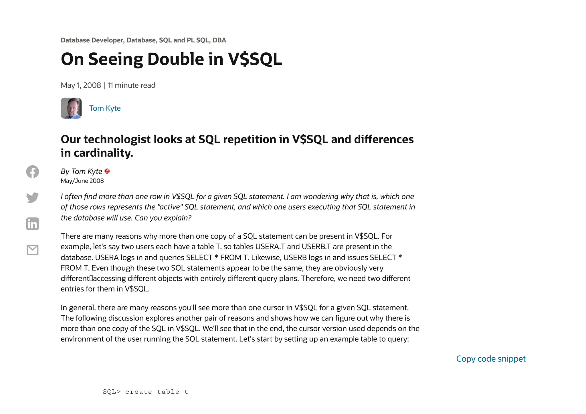 Database Developer, Database, SQL and PL SQL, DBA
On Seeing Double in V$SQL
May 1, 2008 | 11 minute read
Tom Kyte
Our technologist looks at SQL repetition in V$SQL and differences
in cardinality.
By Tom Kyte
May/June 2008
I often find more than one row in V$SQL for a given SQL statement. I am wondering why that is, which one
of those rows represents the "active" SQL statement, and which one users executing that SQL statement in
the database will use. Can you explain?
There are many reasons why more than one copy of a SQL statement can be present in V$SQL. For
example, let's say two users each have a table T, so tables USERA.T and USERB.T are present in the
database. USERA logs in and queries SELECT * FROM T. Likewise, USERB logs in and issues SELECT *
FROM T. Even though these two SQL statements appear to be the same, they are obviously very
different—accessing different objects with entirely different query plans. Therefore, we need two different
entries for them in V$SQL.
In general, there are many reasons you'll see more than one cursor in V$SQL for a given SQL statement.
The following discussion explores another pair of reasons and shows how we can figure out why there is
more than one copy of the SQL in V$SQL. We'll see that in the end, the cursor version used depends on the
environment of the user running the SQL statement. Let's start by setting up an example table to query:
SQL> create table t
Copy code snippet




 