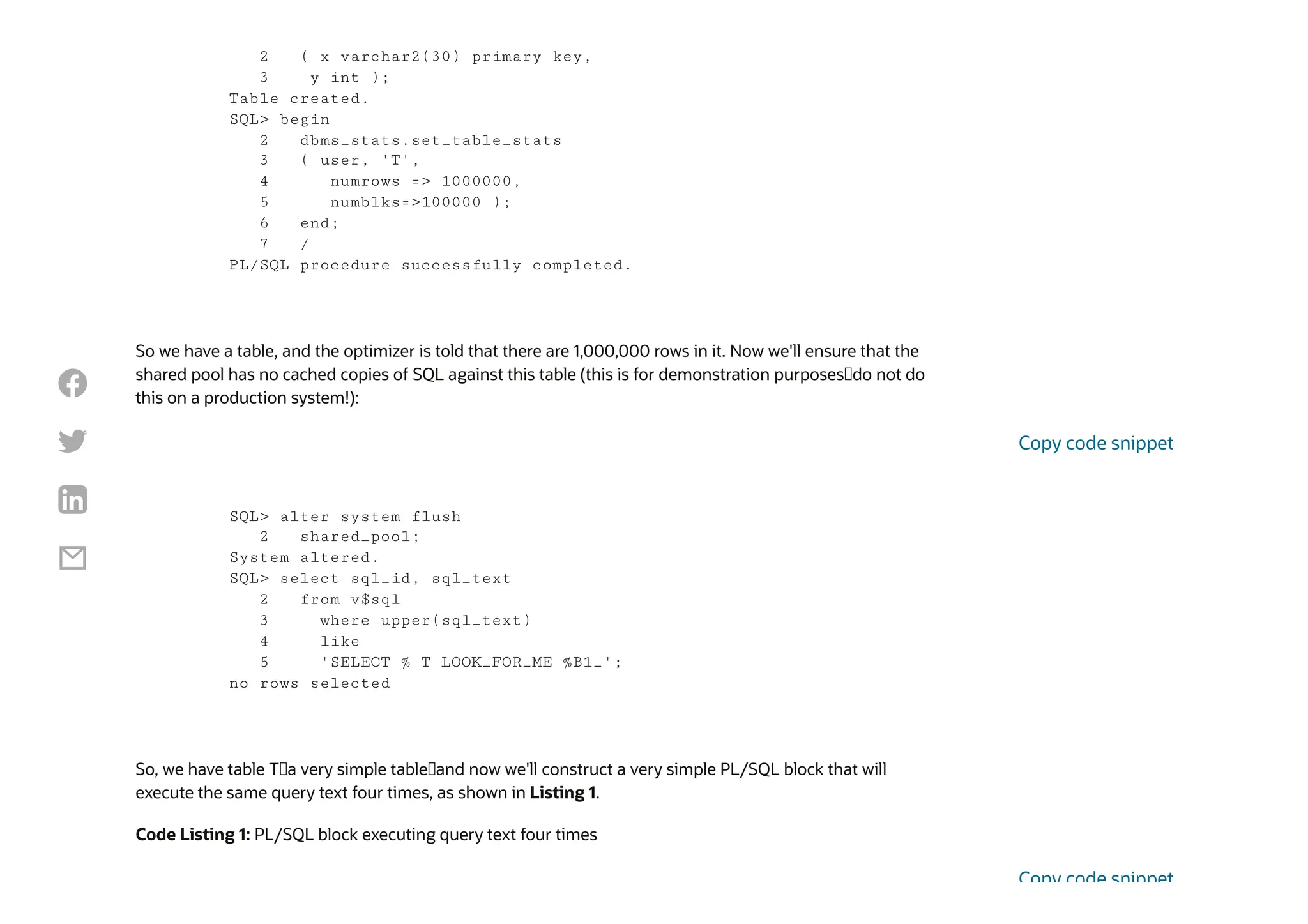 So we have a table, and the optimizer is told that there are 1,000,000 rows in it. Now we'll ensure that the
shared pool has no cached copies of SQL against this table (this is for demonstration purposes—do not do
this on a production system!):
So, we have table T—a very simple table—and now we'll construct a very simple PL/SQL block that will
execute the same query text four times, as shown in Listing 1.
Code Listing 1: PL/SQL block executing query text four times
2 ( x varchar2(30) primary key,
3 y int );
Table created.
SQL> begin
2 dbms_stats.set_table_stats
3 ( user, 'T',
4 numrows => 1000000,
5 numblks=>100000 );
6 end;
7 /
PL/SQL procedure successfully completed.
SQL> alter system flush
2 shared_pool;
System altered.
SQL> select sql_id, sql_text
2 from v$sql
3 where upper(sql_text)
4 like
5 'SELECT % T LOOK_FOR_ME %B1_';
no rows selected
Copy code snippet
Copy code snippet




 
