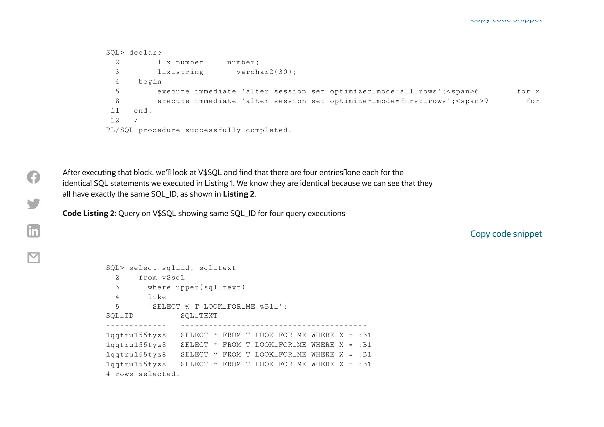 After executing that block, we'll look at V$SQL and find that there are four entries—one each for the
identical SQL statements we executed in Listing 1. We know they are identical because we can see that they
all have exactly the same SQL_ID, as shown in Listing 2.
Code Listing 2: Query on V$SQL showing same SQL_ID for four query executions
SQL> declare
2 l_x_number number;
3 l_x_string varchar2(30);
4 begin
5 execute immediate 'alter session set optimizer_mode=all_rows';<span>6 for x
8 execute immediate 'alter session set optimizer_mode=first_rows';<span>9 for
11 end;
12 /
PL/SQL procedure successfully completed.
Copy code snippet
SQL> select sql_id, sql_text
2 from v$sql
3 where upper(sql_text)
4 like
5 'SELECT % T LOOK_FOR_ME %B1_';
SQL_ID SQL_TEXT
------------- ----------------------------------------
1qqtru155tyz8 SELECT * FROM T LOOK_FOR_ME WHERE X = :B1
1qqtru155tyz8 SELECT * FROM T LOOK_FOR_ME WHERE X = :B1
1qqtru155tyz8 SELECT * FROM T LOOK_FOR_ME WHERE X = :B1
1qqtru155tyz8 SELECT * FROM T LOOK_FOR_ME WHERE X = :B1
4 rows selected.
Copy code snippet




 