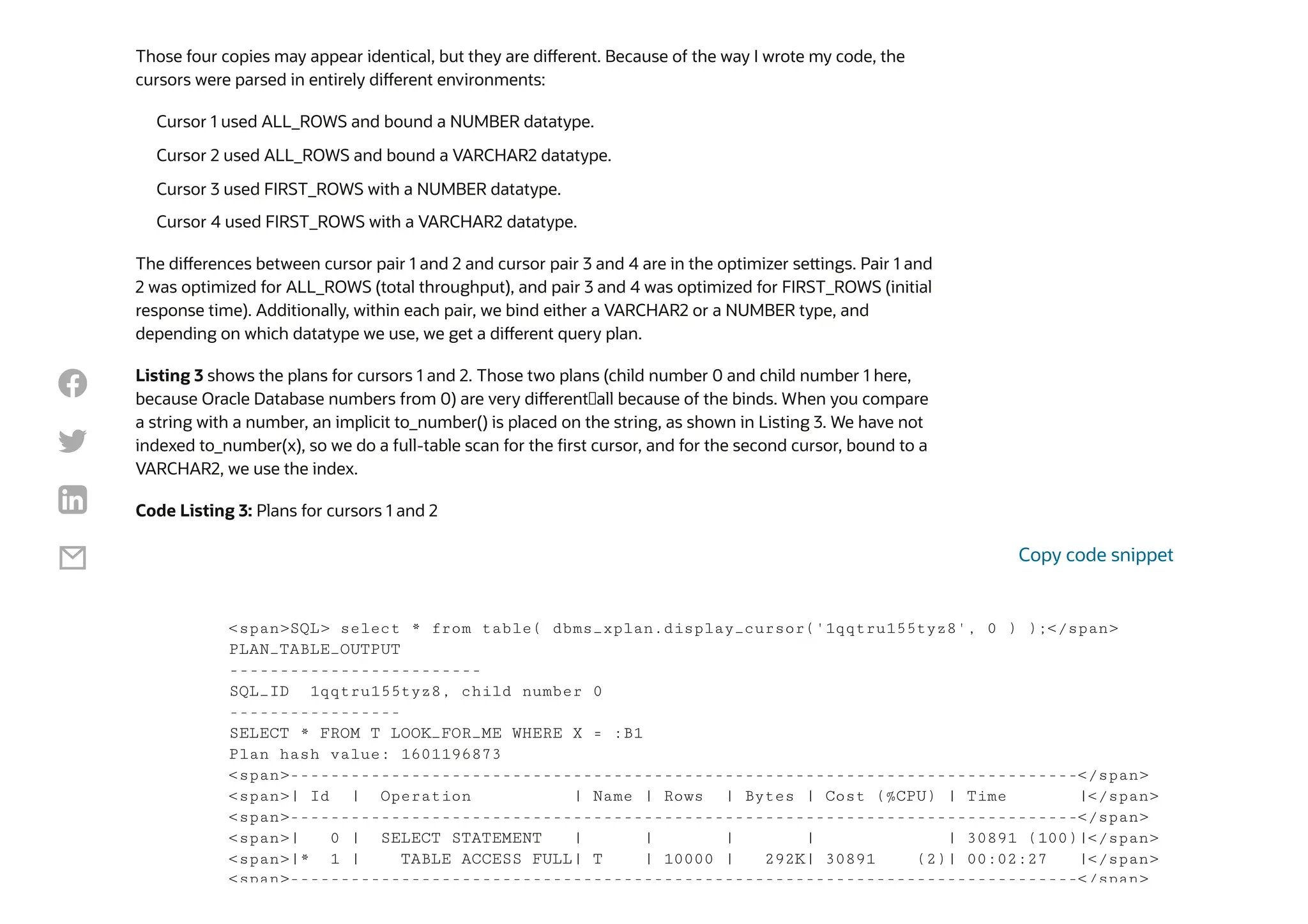 Those four copies may appear identical, but they are different. Because of the way I wrote my code, the
cursors were parsed in entirely different environments:
The differences between cursor pair 1 and 2 and cursor pair 3 and 4 are in the optimizer settings. Pair 1 and
2 was optimized for ALL_ROWS (total throughput), and pair 3 and 4 was optimized for FIRST_ROWS (initial
response time). Additionally, within each pair, we bind either a VARCHAR2 or a NUMBER type, and
depending on which datatype we use, we get a different query plan.
Listing 3 shows the plans for cursors 1 and 2. Those two plans (child number 0 and child number 1 here,
because Oracle Database numbers from 0) are very different—all because of the binds. When you compare
a string with a number, an implicit to_number() is placed on the string, as shown in Listing 3. We have not
indexed to_number(x), so we do a full-table scan for the first cursor, and for the second cursor, bound to a
VARCHAR2, we use the index.
Code Listing 3: Plans for cursors 1 and 2
Cursor 1 used ALL_ROWS and bound a NUMBER datatype.
Cursor 2 used ALL_ROWS and bound a VARCHAR2 datatype.
Cursor 3 used FIRST_ROWS with a NUMBER datatype.
Cursor 4 used FIRST_ROWS with a VARCHAR2 datatype.
<span>SQL> select * from table( dbms_xplan.display_cursor('1qqtru155tyz8', 0 ) );</span>
PLAN_TABLE_OUTPUT
-------------------------
SQL_ID 1qqtru155tyz8, child number 0
-----------------
SELECT * FROM T LOOK_FOR_ME WHERE X = :B1
Plan hash value: 1601196873
<span>------------------------------------------------------------------------------</span>
<span>| Id | Operation | Name | Rows | Bytes | Cost (%CPU) | Time |</span>
<span>------------------------------------------------------------------------------</span>
<span>| 0 | SELECT STATEMENT | | | | | 30891 (100)|</span>
<span>|* 1 | TABLE ACCESS FULL| T | 10000 | 292K| 30891 (2)| 00:02:27 |</span>
<span>------------------------------------------------------------------------------</span>
Copy code snippet




 