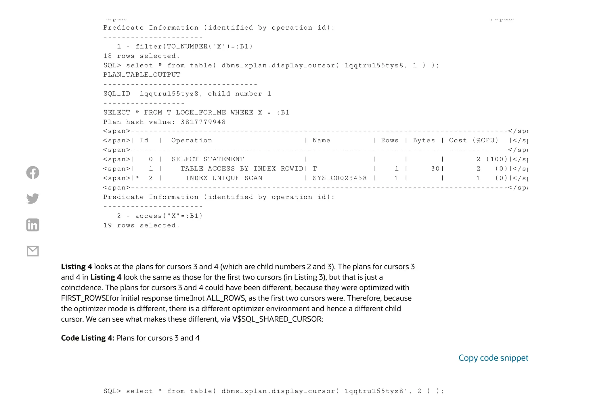 Listing 4 looks at the plans for cursors 3 and 4 (which are child numbers 2 and 3). The plans for cursors 3
and 4 in Listing 4 look the same as those for the first two cursors (in Listing 3), but that is just a
coincidence. The plans for cursors 3 and 4 could have been different, because they were optimized with
FIRST_ROWS—for initial response time—not ALL_ROWS, as the first two cursors were. Therefore, because
the optimizer mode is different, there is a different optimizer environment and hence a different child
cursor. We can see what makes these different, via V$SQL_SHARED_CURSOR:
Code Listing 4: Plans for cursors 3 and 4
<span> </span>
Predicate Information (identified by operation id):
----------------------
1 - filter(TO_NUMBER("X")=:B1)
18 rows selected.
SQL> select * from table( dbms_xplan.display_cursor('1qqtru155tyz8, 1 ) );
PLAN_TABLE_OUTPUT
----------------------------------
SQL_ID 1qqtru155tyz8, child number 1
------------------
SELECT * FROM T LOOK_FOR_ME WHERE X = :B1
Plan hash value: 3817779948
<span>-----------------------------------------------------------------------------------</spa
<span>| Id | Operation | Name | Rows | Bytes | Cost (%CPU) |</sp
<span>-----------------------------------------------------------------------------------</spa
<span>| 0 | SELECT STATEMENT | | | | 2 (100)|</sp
<span>| 1 | TABLE ACCESS BY INDEX ROWID| T | 1 | 30| 2 (0)|</sp
<span>|* 2 | INDEX UNIQUE SCAN | SYS_C0023438 | 1 | | 1 (0)|</sp
<span>-----------------------------------------------------------------------------------</spa
Predicate Information (identified by operation id):
----------------------
2 - access("X"=:B1)
19 rows selected.
SQL> select * from table( dbms_xplan.display_cursor('1qqtru155tyz8', 2 ) );
Copy code snippet




 