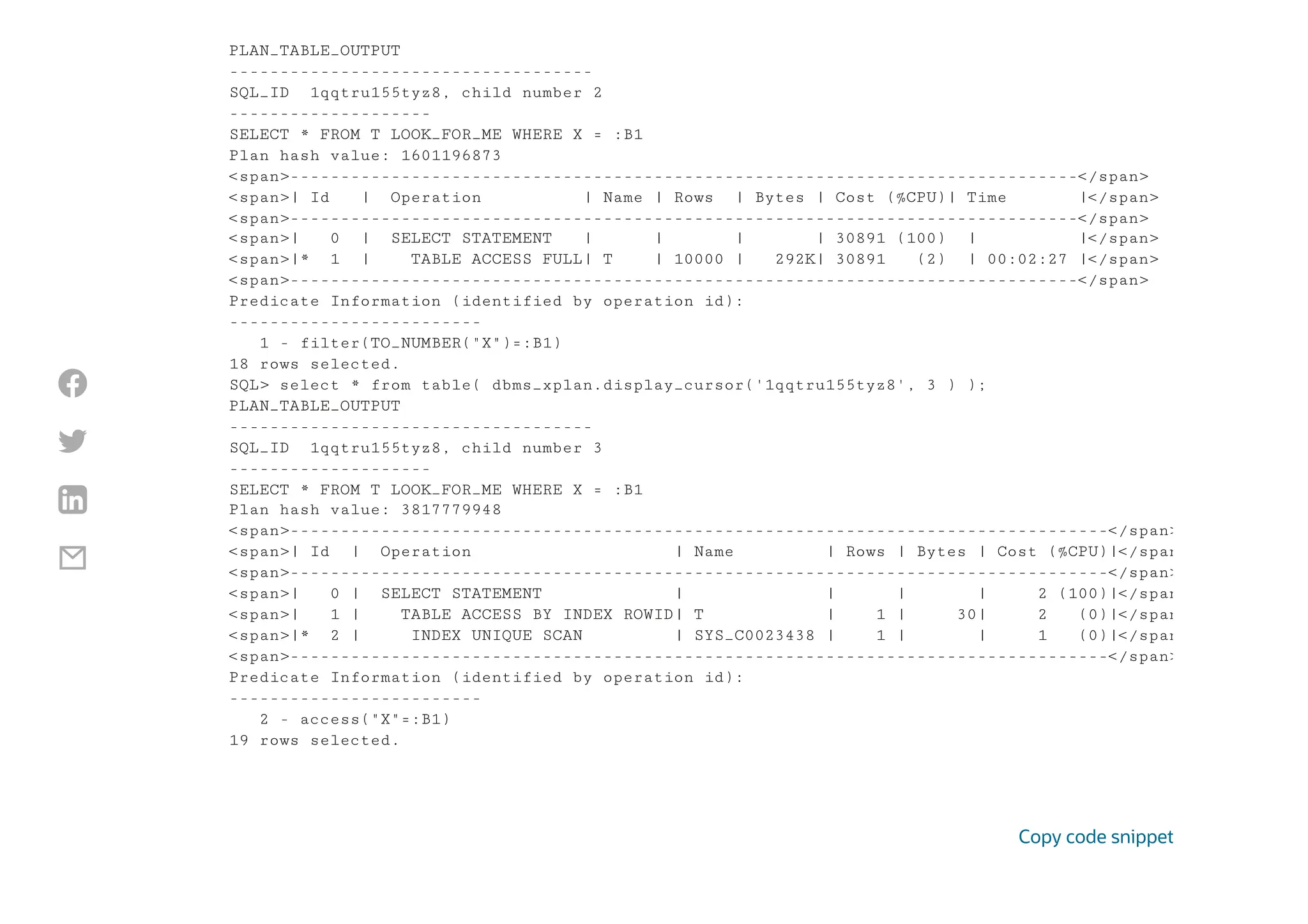 PLAN_TABLE_OUTPUT
------------------------------------
SQL_ID 1qqtru155tyz8, child number 2
--------------------
SELECT * FROM T LOOK_FOR_ME WHERE X = :B1
Plan hash value: 1601196873
<span>------------------------------------------------------------------------------</span>
<span>| Id | Operation | Name | Rows | Bytes | Cost (%CPU)| Time |</span>
<span>------------------------------------------------------------------------------</span>
<span>| 0 | SELECT STATEMENT | | | | 30891 (100) | |</span>
<span>|* 1 | TABLE ACCESS FULL| T | 10000 | 292K| 30891 (2) | 00:02:27 |</span>
<span>------------------------------------------------------------------------------</span>
Predicate Information (identified by operation id):
-------------------------
1 - filter(TO_NUMBER("X")=:B1)
18 rows selected.
SQL> select * from table( dbms_xplan.display_cursor('1qqtru155tyz8', 3 ) );
PLAN_TABLE_OUTPUT
------------------------------------
SQL_ID 1qqtru155tyz8, child number 3
--------------------
SELECT * FROM T LOOK_FOR_ME WHERE X = :B1
Plan hash value: 3817779948
<span>---------------------------------------------------------------------------------</span>
<span>| Id | Operation | Name | Rows | Bytes | Cost (%CPU)|</span
<span>---------------------------------------------------------------------------------</span>
<span>| 0 | SELECT STATEMENT | | | | 2 (100)|</span
<span>| 1 | TABLE ACCESS BY INDEX ROWID| T | 1 | 30| 2 (0)|</span
<span>|* 2 | INDEX UNIQUE SCAN | SYS_C0023438 | 1 | | 1 (0)|</span
<span>---------------------------------------------------------------------------------</span>
Predicate Information (identified by operation id):
-------------------------
2 - access("X"=:B1)
19 rows selected.
Copy code snippet




 