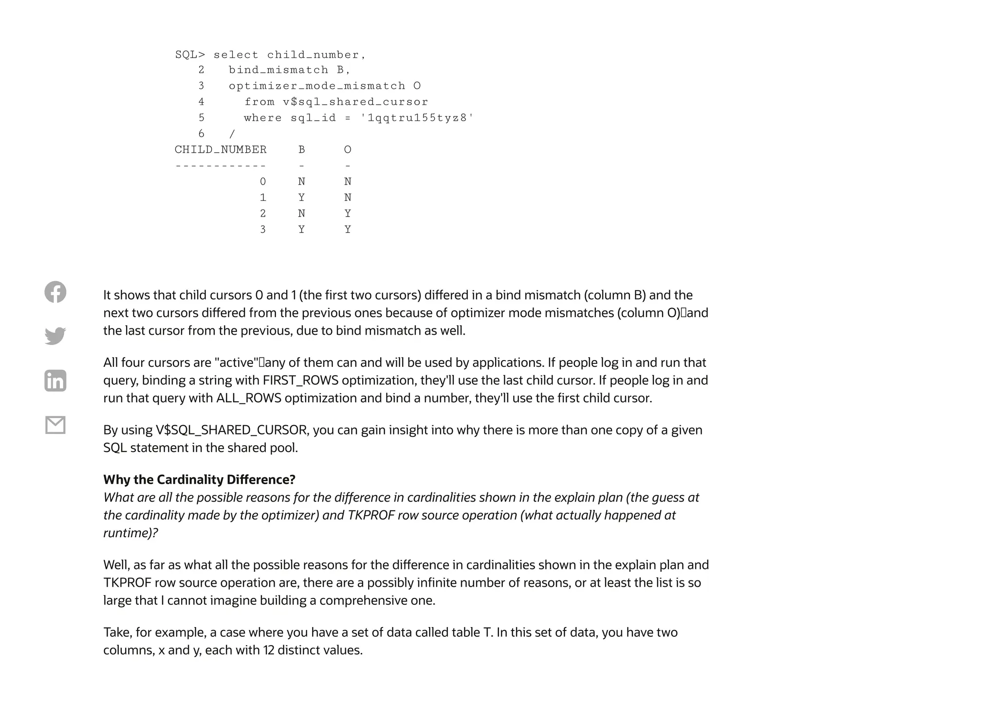It shows that child cursors 0 and 1 (the first two cursors) differed in a bind mismatch (column B) and the
next two cursors differed from the previous ones because of optimizer mode mismatches (column O)—and
the last cursor from the previous, due to bind mismatch as well.
All four cursors are "active"—any of them can and will be used by applications. If people log in and run that
query, binding a string with FIRST_ROWS optimization, they'll use the last child cursor. If people log in and
run that query with ALL_ROWS optimization and bind a number, they'll use the first child cursor.
By using V$SQL_SHARED_CURSOR, you can gain insight into why there is more than one copy of a given
SQL statement in the shared pool.
Why the Cardinality Difference?
What are all the possible reasons for the difference in cardinalities shown in the explain plan (the guess at
the cardinality made by the optimizer) and TKPROF row source operation (what actually happened at
runtime)?
Well, as far as what all the possible reasons for the difference in cardinalities shown in the explain plan and
TKPROF row source operation are, there are a possibly infinite number of reasons, or at least the list is so
large that I cannot imagine building a comprehensive one.
Take, for example, a case where you have a set of data called table T. In this set of data, you have two
columns, x and y, each with 12 distinct values.
SQL> select child_number,
2 bind_mismatch B,
3 optimizer_mode_mismatch O
4 from v$sql_shared_cursor
5 where sql_id = '1qqtru155tyz8'
6 /
CHILD_NUMBER B O
------------ - -
0 N N
1 Y N
2 N Y
3 Y Y




 