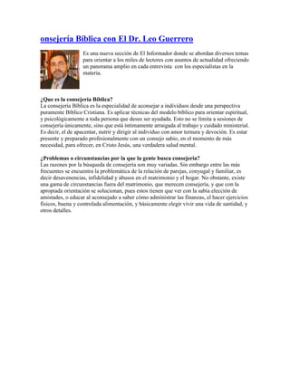 onsejería Bíblica con El Dr. Leo Guerrero
Es una nueva sección de El Informador donde se abordan diversos temas
para orientar a los miles de lectores con asuntos de actualidad ofreciendo
un panorama amplio en cada entrevista con los especialistas en la
materia.
¿Que es la consejería Bíblica?
La consejería Bíblica es la especialidad de aconsejar a individuos desde una perspectiva
puramente Bíblico Cristiana. Es aplicar técnicas del modelo bíblico para orientar espiritual,
y psicológicamente a toda persona que desee ser ayudada. Esto no se limita a sesiones de
consejería únicamente, sino que está íntimamente arraigada al trabajo y cuidado ministerial.
Es decir, el de apacentar, nutrir y dirigir al individuo con amor ternura y devoción. Es estar
presente y preparado profesionalmente con un consejo sabio, en el momento de más
necesidad, para ofrecer, en Cristo Jesús, una verdadera salud mental.
¿Problemas o circunstancias por la que la gente busca consejería?
Las razones por la búsqueda de consejería son muy variadas. Sin embargo entre las más
frecuentes se encuentra la problemática de la relación de parejas, conyugal y familiar, es
decir desavenencias, infidelidad y abusos en el matrimonio y el hogar. No obstante, existe
una gama de circunstancias fuera del matrimonio, que merecen consejería, y que con la
apropiada orientación se solucionan, pues estos tienen que ver con la sabia elección de
amistades, o educar al aconsejado a saber cómo administrar las finanzas, el hacer ejercicios
físicos, buena y controlada alimentación, y básicamente elegir vivir una vida de santidad, y
otros detalles.
 