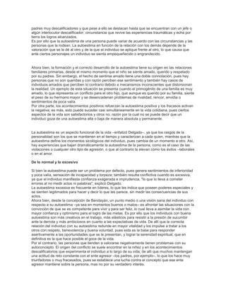 padres muy descalificadores y que pese a ello se destacan hasta que se encuentran con un jefe o
algún interlocutor descalificador, circunstancia que revive las experiencias traumáticas y echa por
tierra los logros alcanzados.
Es por ello que la autoestima de una persona puede variar de acuerdo con las circunstancias y las
personas que la rodean. La autoestima en función de la relación con los demás depende de la
valoración que se le dé al otro y de la que el individuo se aplique frente al otro, lo que causa que
ante ciertos personajes un individuo se sienta empequeñecido o engrandecido.
Ahora bien, la formación y el correcto desarrollo de la autoestima tiene su origen en las relaciones
familiares primarias, desde el mismo momento que el niño se siente amado, querido y respetado
por su padres. Sin embargo, el hecho de sentirse amado tiene una doble connotación, pues hay
personas que no son queridas y con razón perciben ese sentimiento y también hay casos de
individuos amados que perciben lo contrario debido a mecanismos inconscientes que distorsionan
la realidad. Un ejemplo de esta situación se presenta cuando el primogénito de una familia es muy
amado, lo que representa un conflicto para el otro hijo, que aunque es querido por su familia, siente
el peso de su hermano mayor y se desencadenan problemas de rivalidad, rencor, envidia o
sentimientos de poca valía.
Por otra parte, los acontecimientos positivos refuerzan la autoestima positiva y los fracasos activan
la negativa; es más, esto puede suceder casi simultáneamente en la vida cotidiana, pues ciertos
aspectos de la vida son satisfactorios y otros no, razón por la cual no se puede decir que un
individuo goza de una autoestima alta o baja de manera absoluta y permanente.
La autoestima es un aspecto funcional de la vida –enfatizó Delgado–, ya que los rasgos de la
personalidad son los que se mantienen en el tiempo y caracterizan a cada quien, mientras que la
autoestima define los momentos sicológicos del individuo, pues cambia de un momento a otro. Así,
hay experiencias que bajan dramáticamente la autoestima de la persona, como es el caso de las
violaciones o cualquier otro tipo de agresión, o que al contrario la elevan como los éxitos –laborales
o en el amor.
De lo normal y lo excesivo
Si bien la autoestima puede ser un problema por defecto, pues genera sentimientos de inferioridad
y poca valía, sensación de incapacidad y torpeza; también resulta conflictiva cuando es excesiva,
ya que el individuo manifiesta confianza exagerada e imprudencia, "lo que lo lleva a cometer
errores al no medir actos ni palabras", explicó Delgado.
La autoestima excesiva es frecuente en líderes, lo que les indica que poseen poderes especiales y
se sienten legitimados para hacer y decir lo que les parece, sin medir las consecuencias de sus
actos.
Ahora bien, desde la concepción de Bendayán, un punto medio o una visión sana del individuo con
respecto a su autoestima –ya sea en momentos buenos o malos– es afrontar las situaciones con la
convicción de que se es competente para vivir y para ser feliz, lo cual lleva a asimilar la vida con
mayor confianza y optimismo para el logro de las metas. Es por ello que los individuos con buena
autoestima son más creativos en el trabajo, más elásticos para resistir a la presión de sucumbir
ante la derrota y más ambiciosos en cuanto a las expectativas de vida. De allí que la correcta
relación del individuo con su autoestima redunde en mayor vitalidad y los impulse a tratar a los
otros con respeto, benevolencia y buena voluntad, pues esta es la base para responder
asertivamente a las oportunidades que se le presentan, y lograr la serenidad espiritual, que en
definitiva es la que hace posible el goce de la vida.
Por el contrario, las personas que tienden a valorarse negativamente tienen problemas con su
autoconcepto. El origen del conflicto se suele encontrar en la niñez y en los acontecimientos
descalificatorios que experimenta el individuo a lo largo de su vida; de allí que muchos mantengan
una actitud de reto constante con el ente agresor –los padres, por ejemplo–, lo que los hace muy
triunfadores o muy fracasados, pues se establece una lucha contra el concepto que ese ente
agresor mantiene sobre la persona, mas no por su verdadero interés.
 