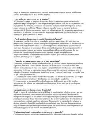 dirigir al aconsejado a una metanoia, es decir a una nueva forma de pensar, más bien un
cambio de mente a través de la palabra de Dios.
¿Logran las personas curar sus problemas?
Si! Sin duda! Aunque la pregunta debiera ser: logra el consejero ayudar en la cura del
problema? Digo esto porque la cura del problema proviene de Dios, no de las personas con
el problema. No obstante, se requiere una estrecha participación trilateral para la exitosa
cura o solución al problema. Al decir trilateral me refiero, por su puesto a la divina
intervención de Dios primeramente; luego a la sabia dirección del terapeuta y como tercera
instancia, a la solicitud y cooperación del aconsejado. Queriendo decir con esto que, si el
aconsejado quiere, entonces se puede.
¿Puede ayudar el consejero al cambio de conducta? como?
Se espera un cambio de conducta, cuando las acciones y decisiones del individuo son
perjudiciales tanto para él mismo como para otras personas inmediatas a él. La conducta del
hombre está estrechamente unida a la voluntad personal, independiente y autónoma del
individuo. Es decir, si el aconsejado desea cambiar la dirección de su comportamiento, el
consejero puede ayudar a reorganizar las prioridades del aconsejado para así dar una
orientación y por consiguiente comenzar a conducir su vida apropiadamente.
Inequivocadamente, si el individuo no reconoce su mal, y su conducta no la ve como
anormal, entonces, poco se logrará.
¿Como las personas pueden superar la baja autoestima?
Falsamente vivimos en una sociedad materialista, y vanidosa, donde supuestamente el que
logra más, vale más. El auto estima, entonces, es el sentido de valor que se tiene uno
mismo, como persona, en base a sus logros. Lamentablemente muchos que sufren de baja
auto estima es porque se valoran por razón de comparación o según el valor que otros le
infunden. Este sentir no debe estar fundado en lo que “yo tengo”, en lo que “yo puedo” o en
lo que “otros quieren de mí”.
1. La superación viene cuando el individuo se acepta a si mismo tal y como es. Me acepto
como soy, con mis fortalezas y debilidades, con mis virtudes y defectos.
2. La superación se logra estableciendo el valor que da Dios más que el del hombre.
Mientras sea fiel a Dios, me importa lo que Dios piensa de mi, más que lo que la gente
piense de mí.
La manipulación religiosa, ¿como detectarla?
Desde el punto de vista de la consejería Bíblica, la manipulación religiosa viene a ser una
razón más de orientar correctamente a los que han sufrido este abuso. No obstante la
manipulación religiosa es una simple táctica psycoteologica que tergiversa las Escrituras
para la conveniencia de un “ministro” charlatán. Es un aprovechamiento del más débil de
mente, del más confiado y del más ignorante. Básicamente, la manipulación religiosa se
detiene educando al pueblo, enseñando la no adulterada sana doctrina. Las personas que
muy fácilmente caen en la manipulación religiosa, son precisamente aquellas personas que
conocen muy poco de los básicos fundamentos bíblicos.
El abuso emocional, ¿como sabe una persona si es abusada?
Comúnmente la gente no sabe reconocer cuando ha sido emocionalmente abusada. Incluso
 