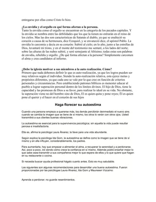 entregarse por ellas como Cristo lo hizo.
¿La envidia y el orgullo en qué forma afectan a la persona.
Tanto la envidia como el orgullo se encuentran en la categoría de los pecados capitales. Y
la envidia se nombra entre las debilidades que los que la tienen no entrarán en el reino de
los cielos. Mas las dos son características de Satanás el diablo, ya que se enalteció su
corazón a causa de su hermosura, dice Ezequiel, y se envaneció dice, el apóstol Pablo. La
envidia lo carcomía y decía en su corazón: Subiré al cielo; en lo alto, junto a las estrellas de
Dios, levantaré mi trono, y en el monte del testimonio me sentaré, a los lados del norte;
sobre las alturas de las nubes subiré, y seré semejante al Altísimo; todas estas son palabras
de envidia, rebeldía y orgullo. ¿De qué forma afectan a la persona? Simplemente carcomen
el alma y crea candidatos al infierno.
¿Debe la iglesia motivar a sus miembros a la auto realización. Cómo?
Primero que nada debemos definir lo que es auto-realización, ya que los logros pueden ser
muy relativos según el individuo. Siendo la auto-realización relativa, esta ejerce metas y
propósitos diferentes, ya que cada uno se vale por lo que cree en función de criterios
personales y circunstancias. Pero estableciendo patrones bíblicos es menester educar al
pueblo a lograr superación personal dentro de los límites divinos. El hijo de Dios, tiene la
capacidad y las promesas de Dios a su favor, para realizar lo ideal en su vida. No obstante,
la superación viene no del hombre sino de Dios, El es quien quita y pone reyes; Él es quien
pone el querer y el hacer en el corazón de sus hijos
Haga florecer su autoestima
Cuando una persona empieza a quererse más, los demás percibirán deinmediato el nuevo aire;
cuando se cambia la imagen que se tiene de sí mismo, los otros lo verán con otros ojos. Usted
transmitirá a sus clientes buenas vibraciones.
La autoestima es esencial para la supervivencia psicológica; sin aquella la vida puede resultar
penosa e insatisfactoria.
Ella es, afirma la psicóloga Laura Álvarez, la llave para una vida abundante.
Según explica la psicóloga Ida Gorn, la autoestima se define como la imagen que se tiene de sí
mismo y en ella influyen, considerablemente, los padres.
Para aumentarla, hay que empezar a alimentar el alma, a recuperar la serenidad y a perdonarse.
Así, poco a poco, irá viendo cómo crece la confianza en sí mismo. Además podrá enseñar mejor lo
que sabe osea transmitir a sus compañeros mejor lo que espera de ellos y lo que quiere que hagan
en su restaurante o cocina.
Si necesita buscar ayuda profesional hágalo cuanto antes. Esto es muy saludable.
Las siguientes son algunas recomendaciones para desarrollar una buena autoestima. Fueron
proporcionadas por las psicólogas Laura Álvarez, Ida Gorn y Maureeen Vizcaíno:
Aprenda a perdonar; no guarde resentimientos.
 