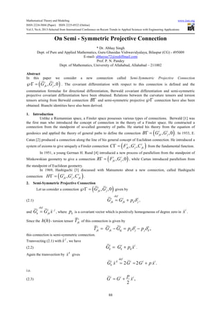 Mathematical Theory and Modeling www.iiste.org
ISSN 2224-5804 (Paper) ISSN 2225-0522 (Online)
Vol.3, No.6, 2013-Selected from International Conference on Recent Trends in Applied Sciences with Engineering Applications
88
On Semi - Symmetric Projective Connection
* Dr. Abhay Singh
Dept. of Pure and Applied Mathematics, Guru Ghasidas Vishwavidyalaya, Bilaspur (CG) - 495009
E-mail- abhayus72@rediffmail.com
Prof. P. N. Pandey
Dept. of Mathematics, University of Allahabad, Allahabad – 211002
Abstract
In this paper we consider a new connection called Semi-Symmetric Projective Connection
( ), ,0i i
jk jG G℘Γ = . The covariant differentiation with respect to this connection is defined and the
commutation formulae for directional differentiation, Berwald covariant differentiation and semi-symmetric
projective covariant differentiation have been obtained. Relations between the curvature tensors and torsion
tensors arising from Berwald connection BΓ and semi-symmetric projective ℘Γ connection have also been
obtained. Bianchi identities have also been derived.
1. Introduction
Unlike a Riemannian space, a Finsler space possesses various types of connections. Berwald [1] was
the first man who introduced the concept of connection in the theory of a Finsler space. He constructed a
connection from the standpoint of so-called geometry of paths. He started his theory from the equation of
geodesics and applied the theory of general paths to define the connection ( ), ,0i i
jk jB G GΓ = . In 1933, E.
Catan [2] produced a connection along the line of his general concept of Euclidean connection. He introduced a
system of axioms to give uniquely a Finsler connection ( ), ,i i i
jk j jkC F G CΓ = from the fundamental function.
In 1951, a young German H. Rund [4] introduced a new process of parallelism from the standpoint of
Minkowskian geometry to give a connection ( ), ,0i i
jk jR F GΓ = , while Cartan introduced parallelism from
the standpoint of Euclidean geometry.
In 1969, Hashiguchi [3] discussed with Matsumoto about a new connection, called Hashiguchi
connection ( ), ,i i i
jk j jkH G G CΓ = .
2. Semi-Symmetric Projective Connection
Let us consider a connection ( ), ,0i i
jk jG G℘Γ = given by
(2.1)
def
i i i
jk jk k jG G p δ= + ,
and
def
i i j
k jkG G x= & , where kp is a covariant vector which is positively homogeneous of degree zero in
i
x& .
Since the ( )h h - torsion tensor
i
jkT of this connection is given by
,i i i i i
jk jk kj k j j kT G G p pδ δ= − = −
this connection is semi-symmetric connection.
Transvecting (2.1) with
j
x& , we have
(2.2)
i i i
k k kG G p x= + & .
Again the transvection by
k
x& gives
2 2 .
def
i k i i i
kG x G G p x= = +& &
i.e.
(2.3) ,
2
i i ip
G G x= + &
 