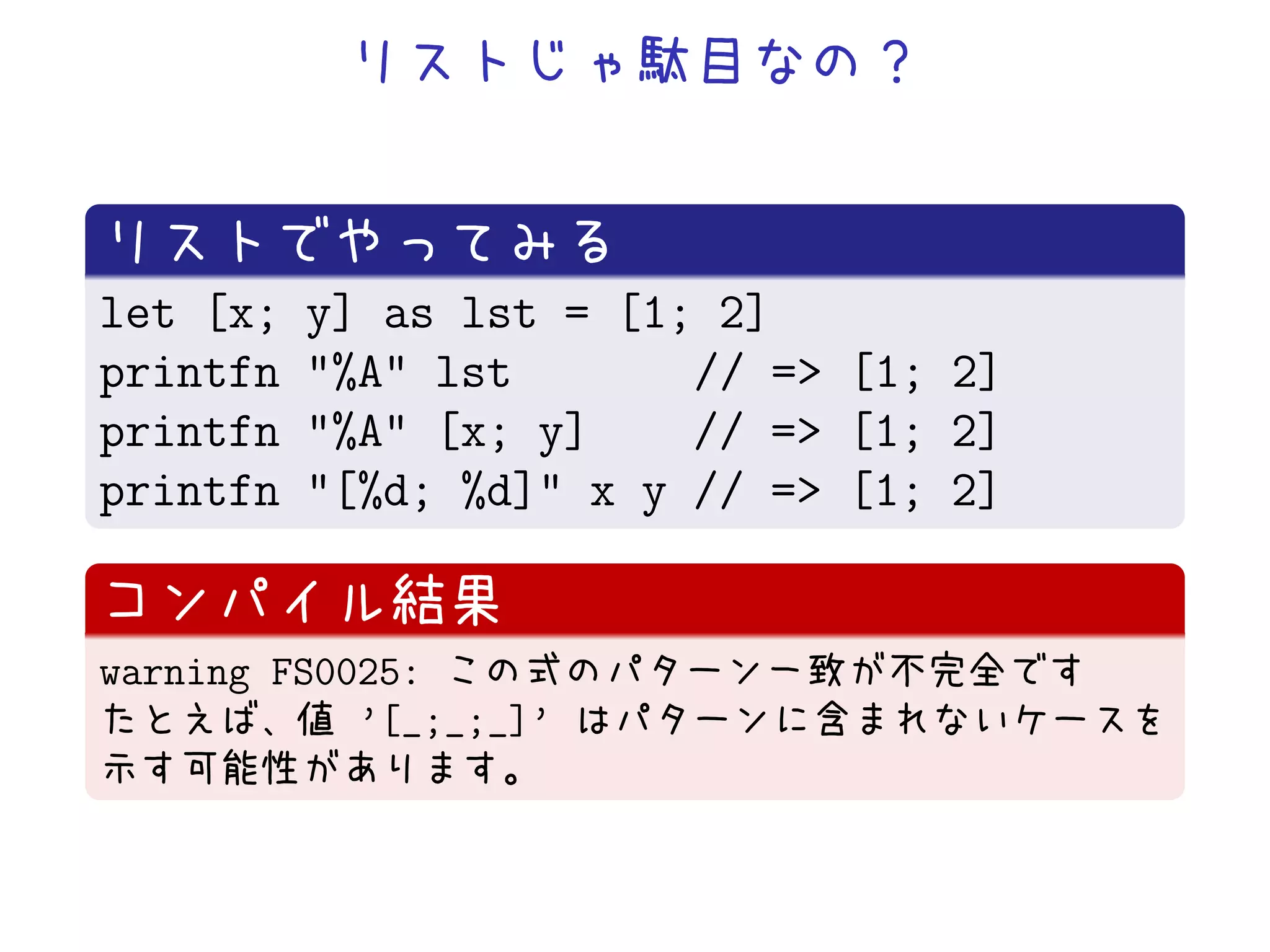 let [x;   y] as lst = [1; 2]
printfn   "%A" lst       // => [1; 2]
printfn   "%A" [x; y]    // => [1; 2]
printfn   "[%d; %d]" x y // => [1; 2]


warning FS0025:
            ’[_;_;_]’
 