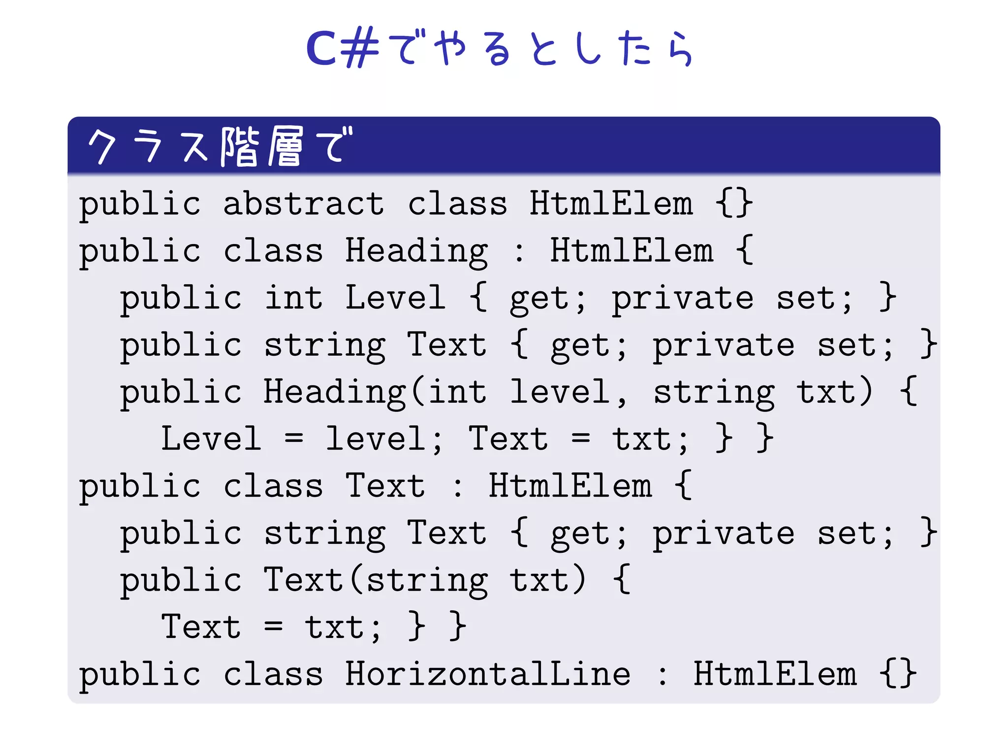 C#


public abstract class HtmlElem {}
public class Heading : HtmlElem {
  public int Level { get; private set; }
  public string Text { get; private set; }
  public Heading(int level, string txt) {
    Level = level; Text = txt; } }
public class Text : HtmlElem {
  public string Text { get; private set; }
  public Text(string txt) {
    Text = txt; } }
public class HorizontalLine : HtmlElem {}
 