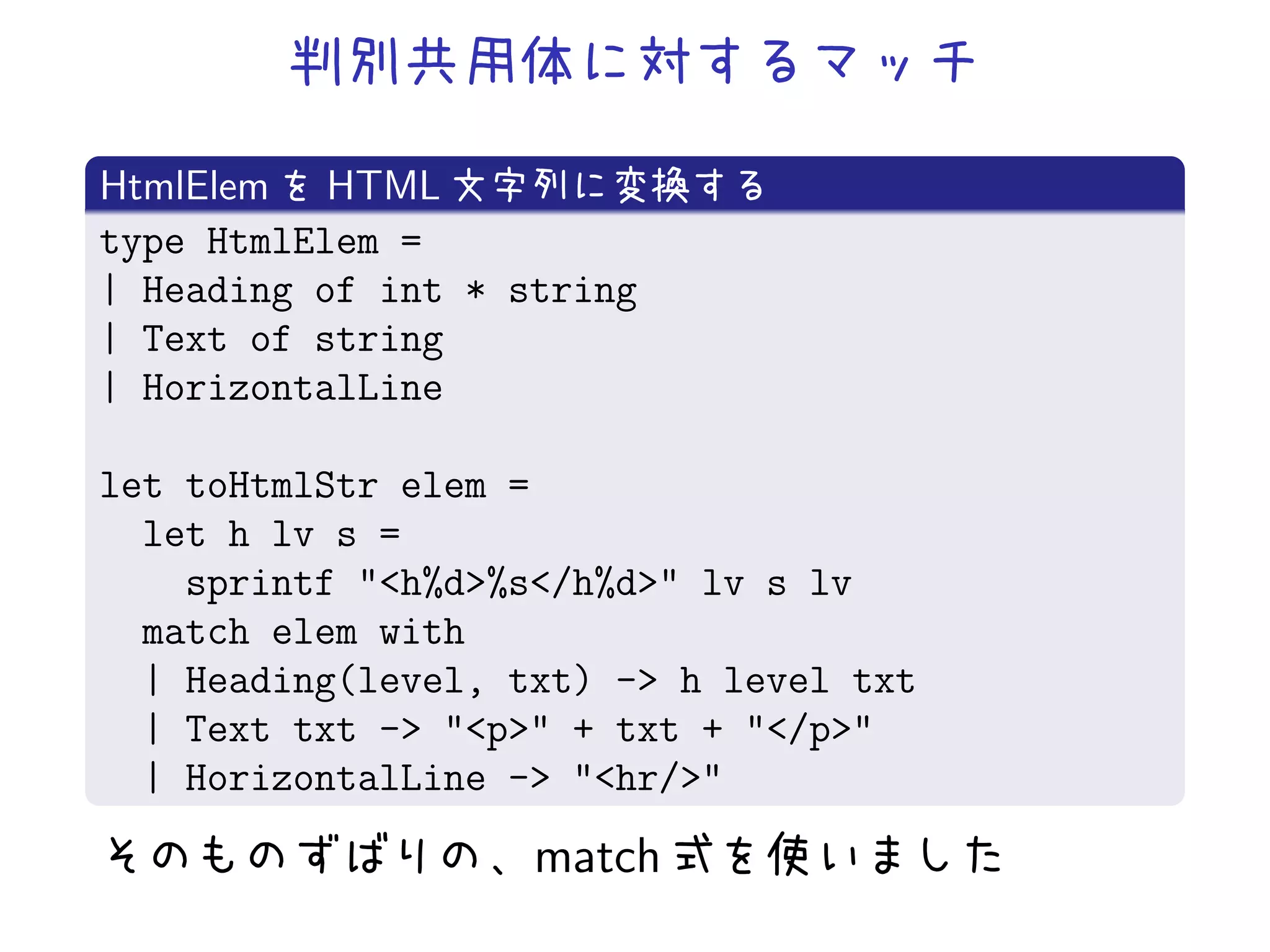 HtmlElem HTML
type HtmlElem =
| Heading of int * string
| Text of string
| HorizontalLine

let toHtmlStr elem =
  let h lv s =
    sprintf "<h%d>%s</h%d>" lv s lv
  match elem with
  | Heading(level, txt) -> h level txt
  | Text txt -> "<p>" + txt + "</p>"
  | HorizontalLine -> "<hr/>"
                    match
 