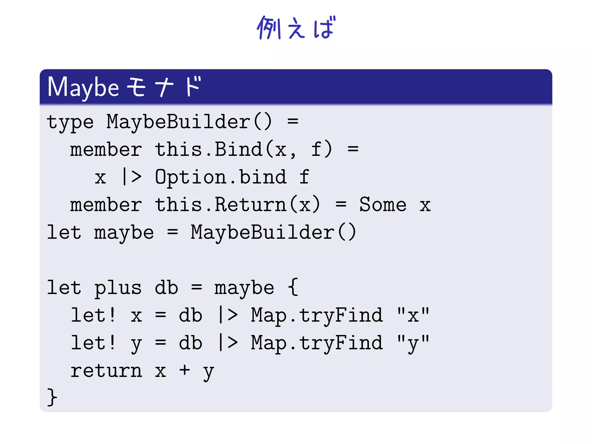 Maybe
type MaybeBuilder() =
  member this.Bind(x, f) =
    x |> Option.bind f
  member this.Return(x) = Some x
let maybe = MaybeBuilder()

let plus   db = maybe {
  let! x   = db |> Map.tryFind "x"
  let! y   = db |> Map.tryFind "y"
  return   x + y
}
 