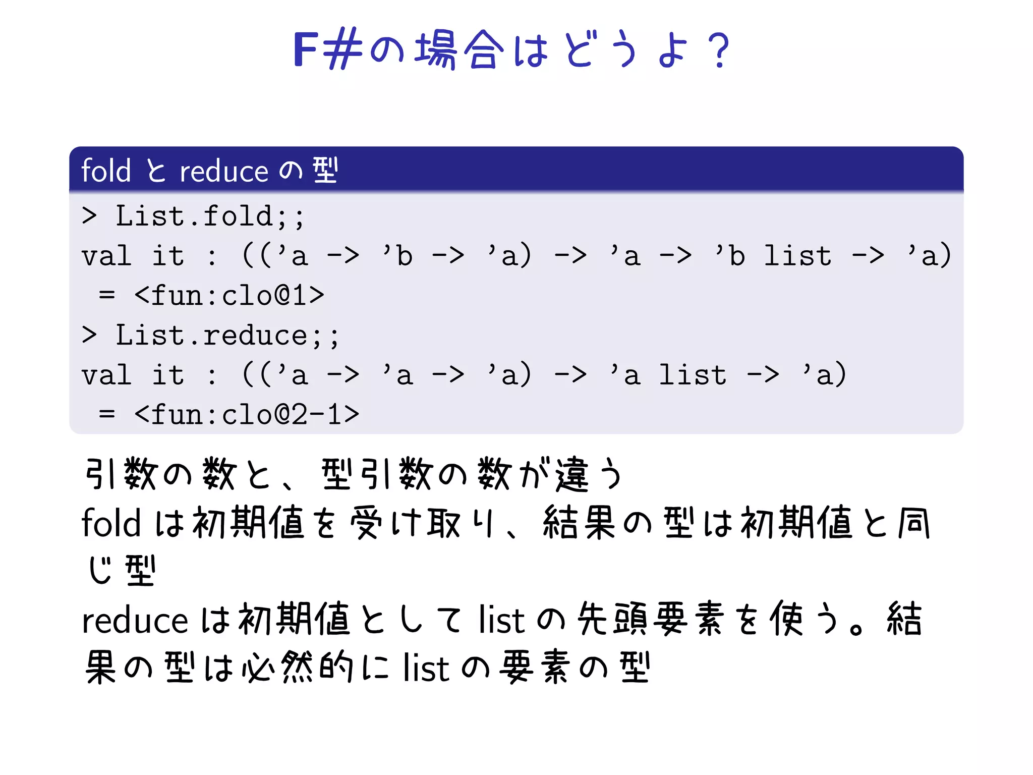 F#

fold reduce
> List.fold;;
val it : ((’a -> ’b -> ’a) -> ’a -> ’b list -> ’a)
 = <fun:clo@1>
> List.reduce;;
val it : ((’a -> ’a -> ’a) -> ’a list -> ’a)
 = <fun:clo@2-1>


fold

reduce                   list
                  list
 