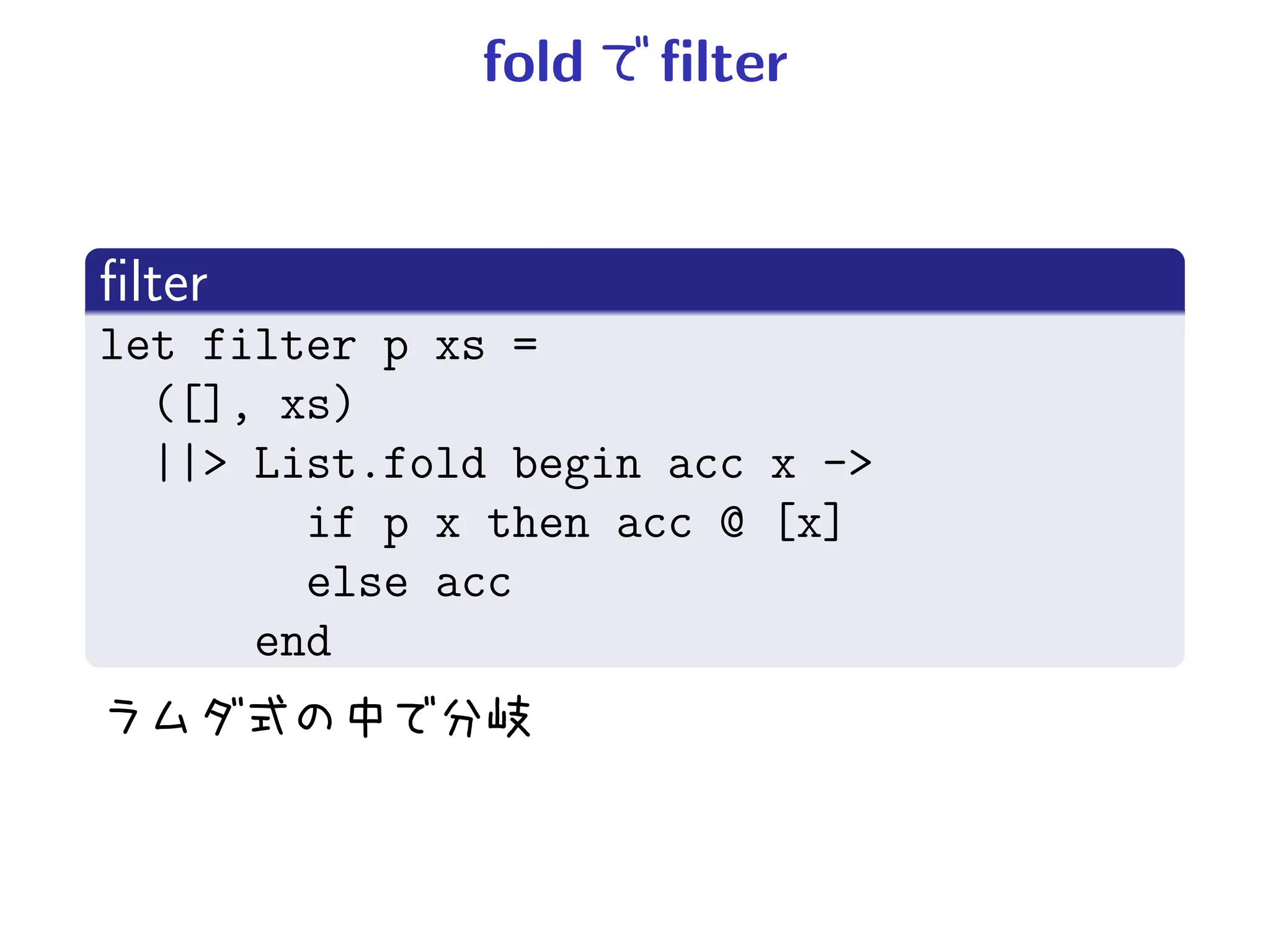 fold   ﬁlter


ﬁlter
let filter p xs =
  ([], xs)
  ||> List.fold begin acc x ->
        if p x then acc @ [x]
        else acc
      end
 