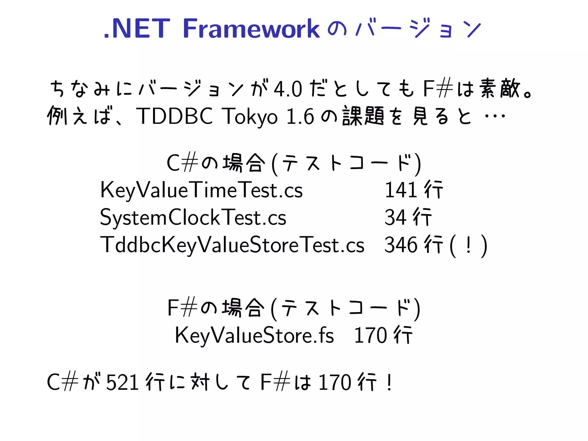 .NET Framework

                   4.0                 F#
        TDDBC Tokyo 1.6

           C#        (            )
     KeyValueTimeTest.cs       141
     SystemClockTest.cs        34
     TddbcKeyValueStoreTest.cs 346      ( )

           F#        (             )
            KeyValueStore.fs 170

C#   521           F#     170
 
