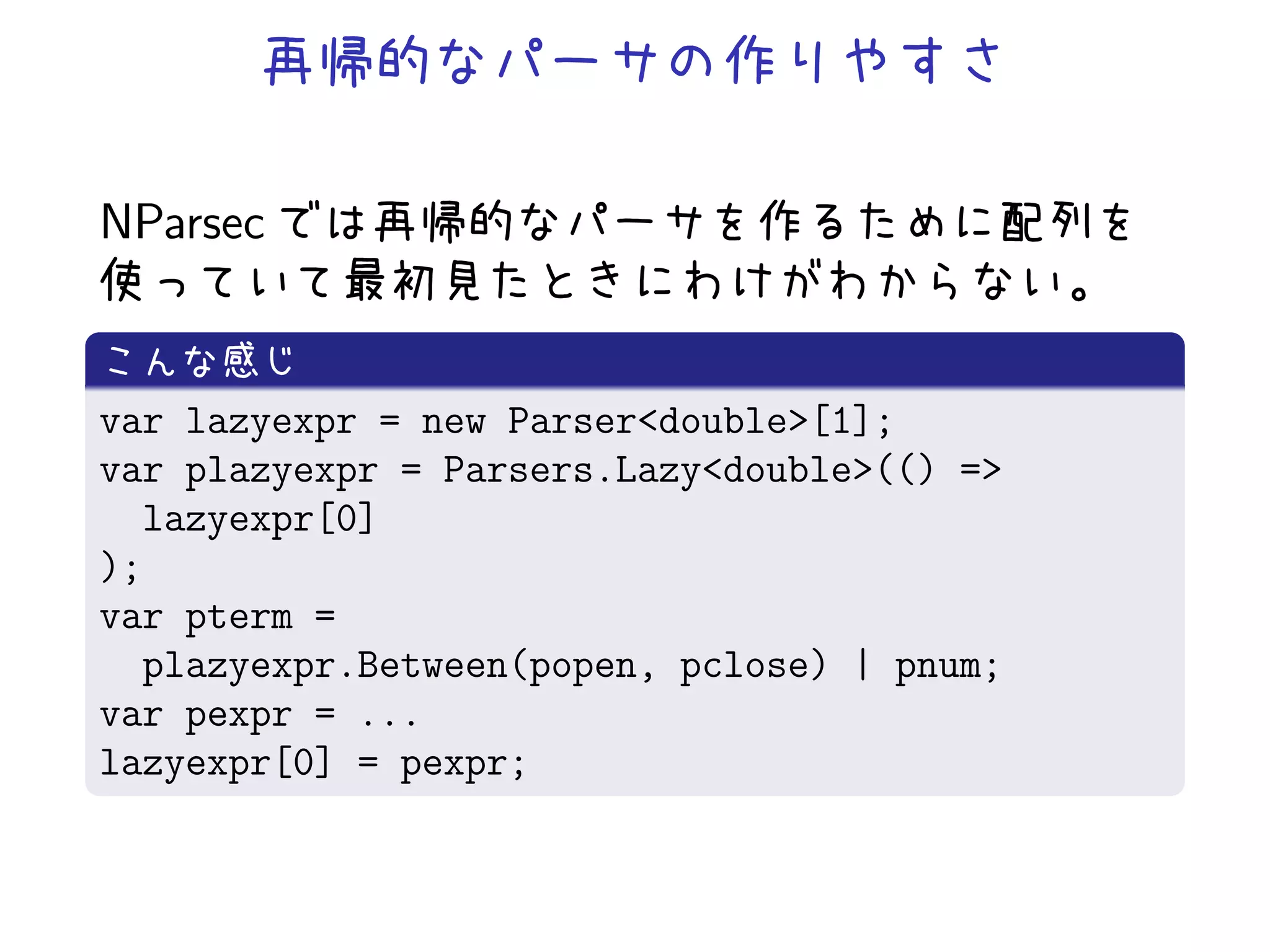 NParsec


var lazyexpr = new Parser<double>[1];
var plazyexpr = Parsers.Lazy<double>(() =>
  lazyexpr[0]
);
var pterm =
  plazyexpr.Between(popen, pclose) | pnum;
var pexpr = ...
lazyexpr[0] = pexpr;
 