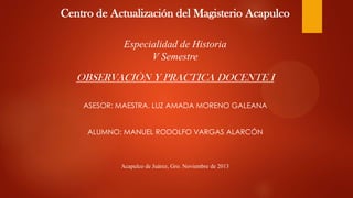 Centro de Actualización del Magisterio Acapulco
Especialidad de Historia
V Semestre

OBSERVACIÒN Y PRACTICA DOCENTE I
ASESOR: MAESTRA. LUZ AMADA MORENO GALEANA
ALUMNO: MANUEL RODOLFO VARGAS ALARCÓN

Acapulco de Juárez, Gro. Noviembre de 2013

 
