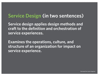 Service design applies design methods and
craft to the definition and orchestration of
service experiences.
Examines the operations, culture, and
structure of an organization for impact on
service experience.
Service Design (in two sentences)
Borrowed from Jamin Hegeman
 