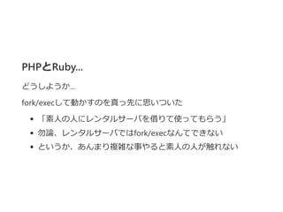 PHPとRuby...
どうしようか...
fork/execして動かすのを真っ先に思いついた
「素人の人にレンタルサーバを借りて使ってもらう」
勿論、レンタルサーバではfork/execなんてできない
というか、あんまり複雑な事やると素人の人が触れない
 