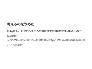考えるのをやめた
Rubyだし、PHPのシステムの中に別でCGI動かせばいいんじゃ?
結果的に
ブラウザ⇒Onset!﴾PHP﴿⇒自分自身にhttpアクセス⇒Bone&Cars﴾CGI﴿
というものに
 
