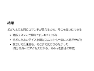 結果
どどんとふと同じコマンドが使えるので、そこを売りにできる
対応システムが増えた﴾3→120くらい﴿
どどんとふのダイスを組み込んでから一気にDL数が伸びた
懸念してた速度も、そこまで気にならなかった
﴾自分自身へのアクセスだから、100msを普通に切る﴿
 
