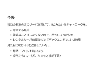 今後
複数の有志の方のサーバを繋げて、IRCみたいなネットワークを...
考えてる最中
複雑なことはしたくないので、どうしようかなぁ
レンタルサーバ前提なので「バックエンドで...」は無理
見た目﴾フロント﴿を改善したいな...
現状、フロントはjQuery
楽だからいいけど、ちょっと機能不足?
 