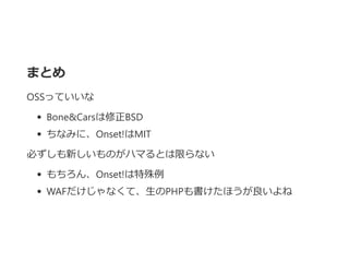 まとめ
OSSっていいな
Bone&Carsは修正BSD
ちなみに、Onset!はMIT
必ずしも新しいものがハマるとは限らない
もちろん、Onset!は特殊例
WAFだけじゃなくて、生のPHPも書けたほうが良いよね
 