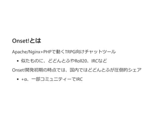 Onset!とは
Apache/Nginx+PHPで動くTRPG向けチャットツール
似たものに、どどんとふやRoll20、IRCなど
Onset!開発初期の時点では、国内ではどどんとふが圧倒的シェア
+α、一部コミュニティーでIRC
 