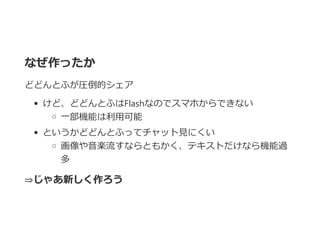 なぜ作ったか
どどんとふが圧倒的シェア
けど、どどんとふはFlashなのでスマホからできない
一部機能は利用可能
というかどどんとふってチャット見にくい
画像や音楽流すならともかく、テキストだけなら機能過
多
⇒じゃあ新しく作ろう
 