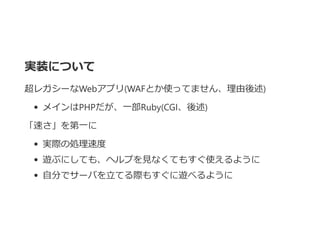 実装について
超レガシーなWebアプリ﴾WAFとか使ってません、理由後述﴿
メインはPHPだが、一部Ruby﴾CGI、後述﴿
「速さ」を第一に
実際の処理速度
遊ぶにしても、ヘルプを見なくてもすぐ使えるように
自分でサーバを立てる際もすぐに遊べるように
 
