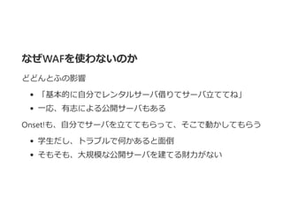 なぜWAFを使わないのか
どどんとふの影響
「基本的に自分でレンタルサーバ借りてサーバ立ててね」
一応、有志による公開サーバもある
Onset!も、自分でサーバを立ててもらって、そこで動かしてもらう
学生だし、トラブルで何かあると面倒
そもそも、大規模な公開サーバを建てる財力がない
 